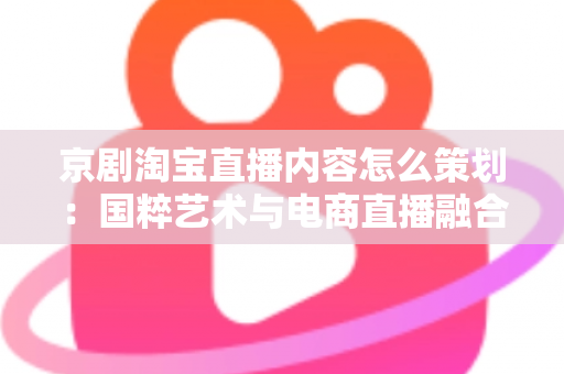 京剧淘宝直播内容怎么策划：国粹艺术与电商直播融合的全流程实战指南