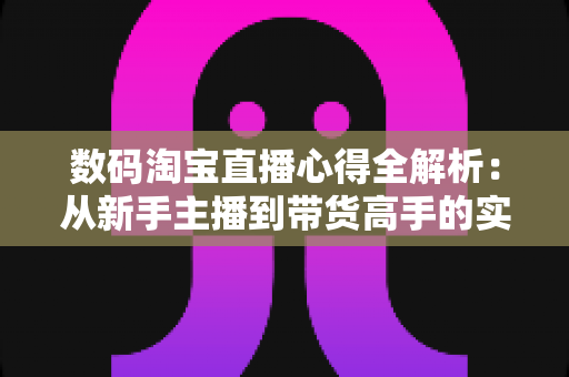 数码淘宝直播心得全解析：从新手主播到带货高手的实战进阶指南