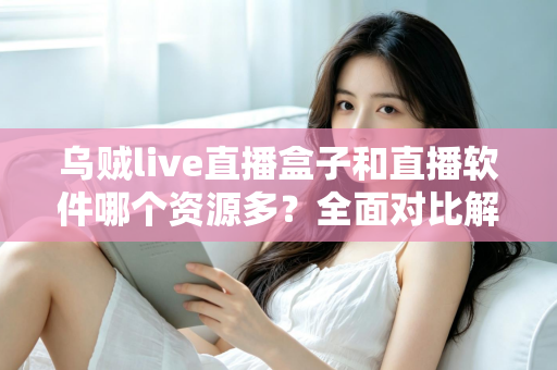乌贼live直播盒子和直播软件哪个资源多？全面对比解析帮你做出最佳选择