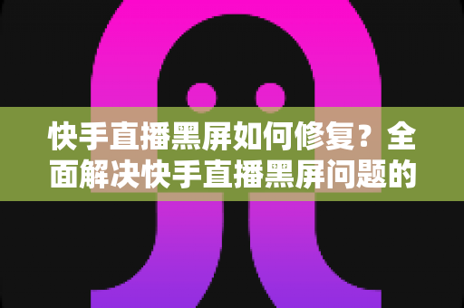 快手直播黑屏如何修复?全面解决快手直播黑屏问题的实用指南 快手直播黑屏如何修复?全面解决快手直播黑屏问题的实用指南