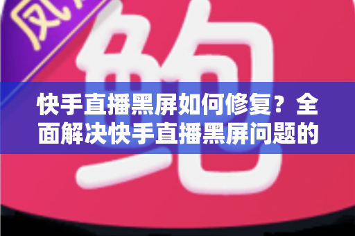 快手直播黑屏如何修复？全面解决快手直播黑屏问题的实用指南