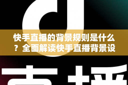 快手直播的背景规则是什么？全面解读快手直播背景设置规范、违规红线与合规实操指南