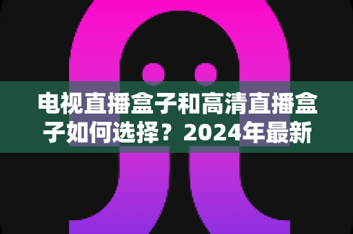 电视直播盒子和高清直播盒子如何选择？2024年最新选购指南与避坑攻略