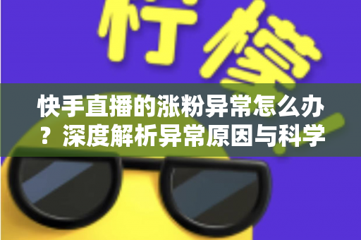 快手直播的涨粉异常怎么办？深度解析异常原因与科学应对方案，守护账号健康增长