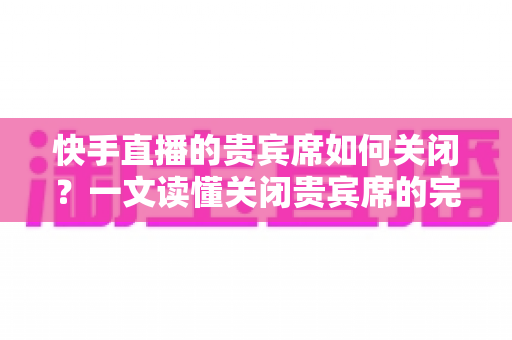 快手直播的贵宾席如何关闭？一文读懂关闭贵宾席的完整操作指南与实用技巧