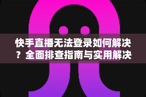 快手直播无法登录如何解决？全面排查指南与实用解决方案一次讲清