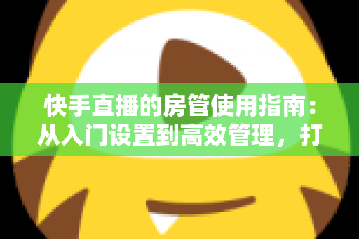 快手直播的房管使用指南：从入门设置到高效管理，打造优质直播间的必备手册