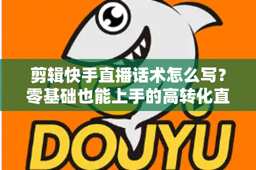剪辑快手直播话术怎么写？零基础也能上手的高转化直播脚本创作全攻略
