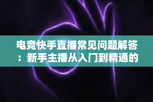 电竞快手直播常见问题解答：新手主播从入门到精通的实战指南