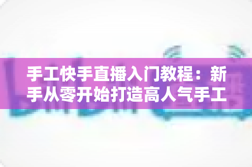 手工快手直播入门教程：新手从零开始打造高人气手工直播间的完全指南