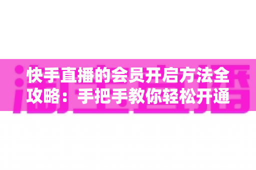 快手直播的会员开启方法全攻略：手把手教你轻松开通，解锁专属直播权益与贴心互动体验