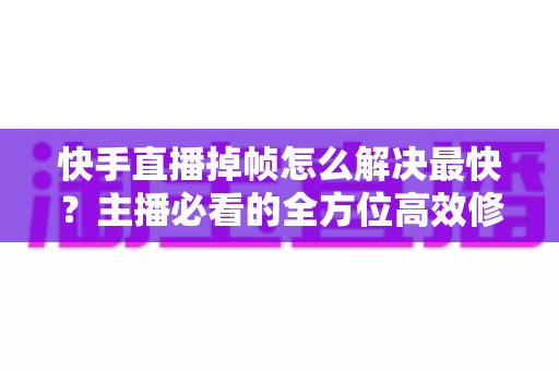 快手直播掉帧怎么解决最快？主播必看的全方位高效修复指南与实用优化技巧