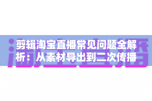 剪辑淘宝直播常见问题全解析：从素材导出到二次传播的实战避坑指南