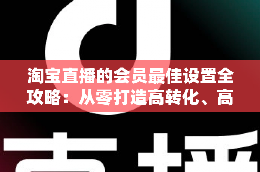 淘宝直播的会员最佳设置全攻略:从零打造高转化、高粘性直播间的终极指南 淘宝直播的会员最佳设置全攻略:从零打造高转化、高粘性直播间的终极指南