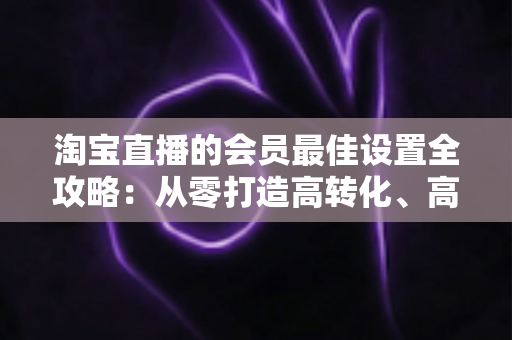 淘宝直播的会员最佳设置全攻略：从零打造高转化、高粘性直播间的终极指南