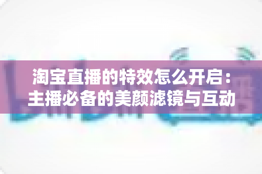 淘宝直播的特效怎么开启：主播必备的美颜滤镜与互动特效开启全攻略