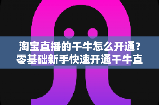 淘宝直播的千牛怎么开通？零基础新手快速开通千牛直播完整指南