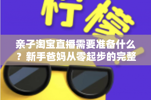 亲子淘宝直播需要准备什么？新手爸妈从零起步的完整筹备指南
