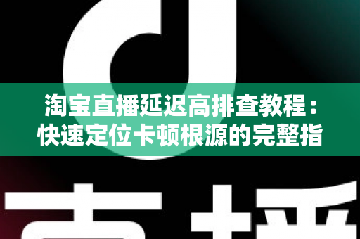 淘宝直播延迟高排查教程：快速定位卡顿根源的完整指南
