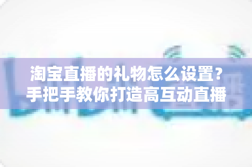 淘宝直播的礼物怎么设置？手把手教你打造高互动直播间