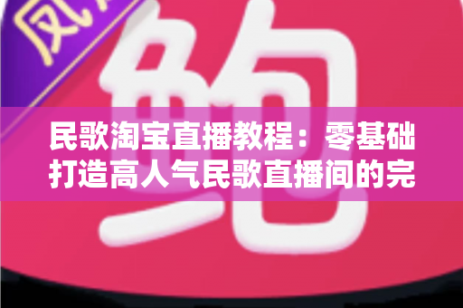 民歌淘宝直播教程：零基础打造高人气民歌直播间的完整实战指南