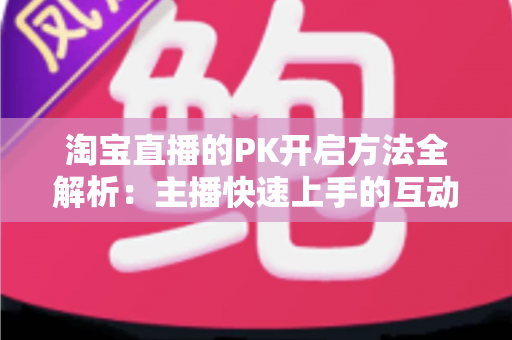 淘宝直播的PK开启方法全解析：主播快速上手的互动涨粉实战指南