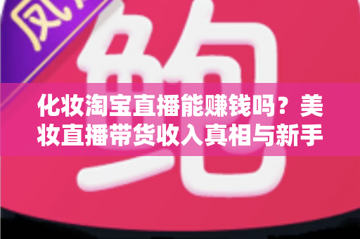 化妆淘宝直播能赚钱吗？美妆直播带货收入真相与新手入行变现全攻略