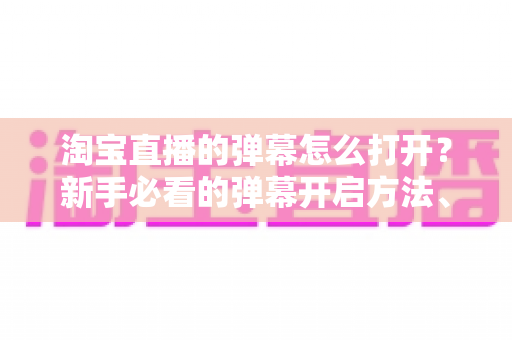 淘宝直播的弹幕怎么打开？新手必看的弹幕开启方法、设置技巧与常见问题全解析