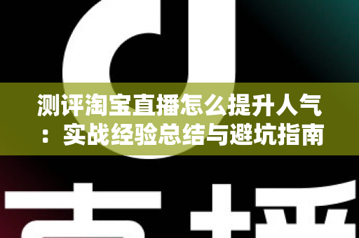 测评淘宝直播怎么提升人气：实战经验总结与避坑指南，帮你快速涨粉引流