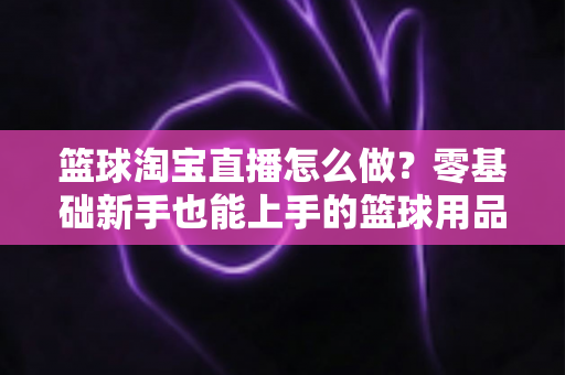 篮球淘宝直播怎么做?零基础新手也能上手的篮球用品直播带货全攻略 篮球淘宝直播怎么做?零基础新手也能上手的篮球用品直播带货全攻略