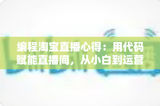 编程淘宝直播心得:用代码赋能直播间,从小白到运营高手的全栈实战指南 编程淘宝直播心得:用代码赋能直播间,从小白到运营高手的全栈实战指南