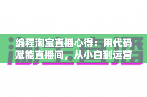 编程淘宝直播心得：用代码赋能直播间，从小白到运营高手的全栈实战指南