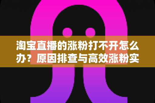 淘宝直播的涨粉打不开怎么办？原因排查与高效涨粉实操指南