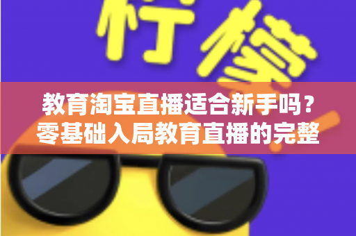 教育淘宝直播适合新手吗？零基础入局教育直播的完整指南与实战攻略