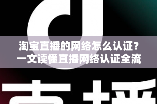 淘宝直播的网络怎么认证？一文读懂直播网络认证全流程与避坑指南