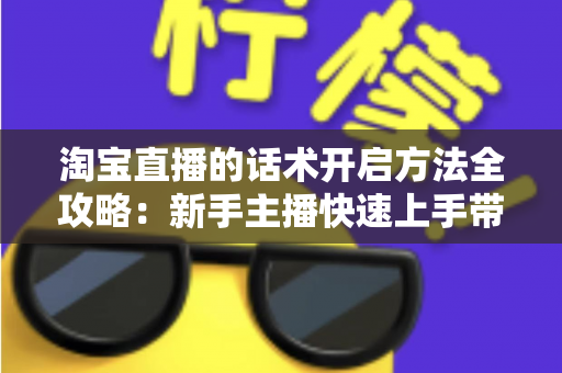 淘宝直播的话术开启方法全攻略：新手主播快速上手带货开口技巧指南