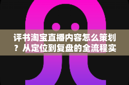 评书淘宝直播内容怎么策划？从定位到复盘的全流程实战策划指南