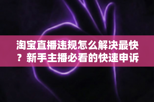 淘宝直播违规怎么解决最快？新手主播必看的快速申诉与解封全攻略