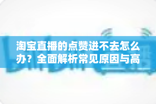 淘宝直播的点赞进不去怎么办？全面解析常见原因与高效解决方法