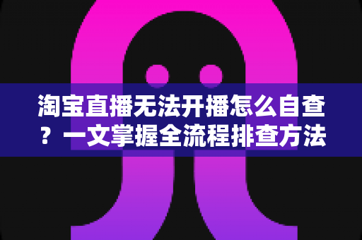 淘宝直播无法开播怎么自查?一文掌握全流程排查方法,快速恢复直播间正常运营 淘宝直播无法开播怎么自查?一文掌握全流程排查方法,快速恢复直播间正常运营