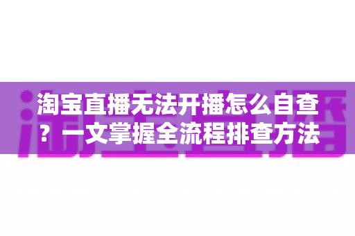 淘宝直播无法开播怎么自查?一文掌握全流程排查方法,快速恢复直播间正常运营 淘宝直播无法开播怎么自查?一文掌握全流程排查方法,快速恢复直播间正常运营