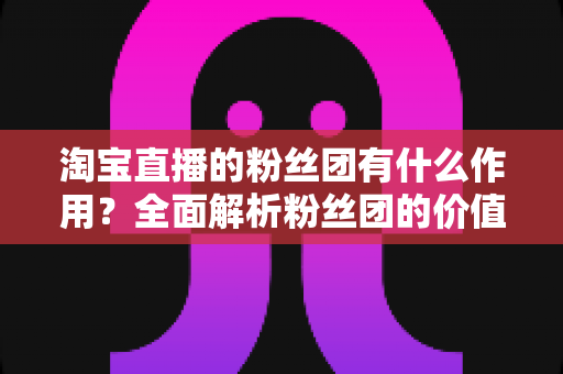 淘宝直播的粉丝团有什么作用？全面解析粉丝团的价值、功能与运营攻略