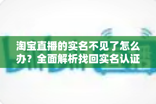 淘宝直播的实名不见了怎么办？全面解析找回实名认证的实用方法与应对指南