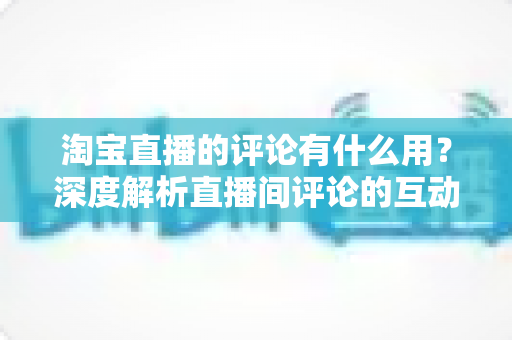 淘宝直播的评论有什么用？深度解析直播间评论的互动价值与实战意义