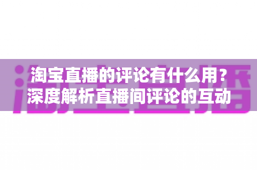 淘宝直播的评论有什么用？深度解析直播间评论的互动价值与实战意义
