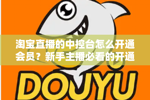 淘宝直播的中控台怎么开通会员？新手主播必看的开通流程、会员权益与实操指南全解析