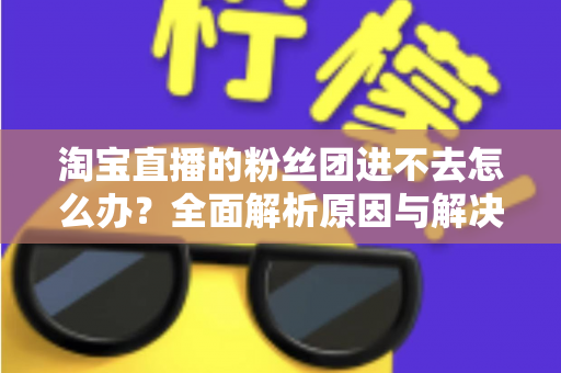 淘宝直播的粉丝团进不去怎么办？全面解析原因与解决方法，助你轻松加入心仪主播的粉丝团