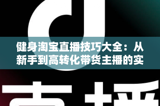 健身淘宝直播技巧大全:从新手到高转化带货主播的实战指南 健身淘宝直播技巧大全:从新手到高转化带货主播的实战指南