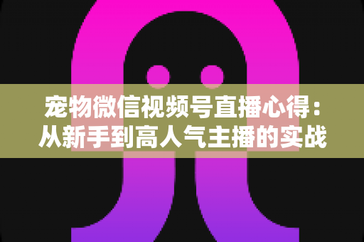 宠物微信视频号直播心得：从新手到高人气主播的实战经验全解析