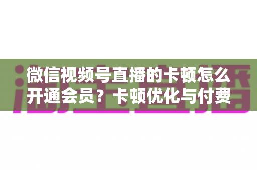 微信视频号直播的卡顿怎么开通会员?卡顿优化与付费功能开通全流程实用指南 微信视频号直播的卡顿怎么开通会员?卡顿优化与付费功能开通全流程实用指南